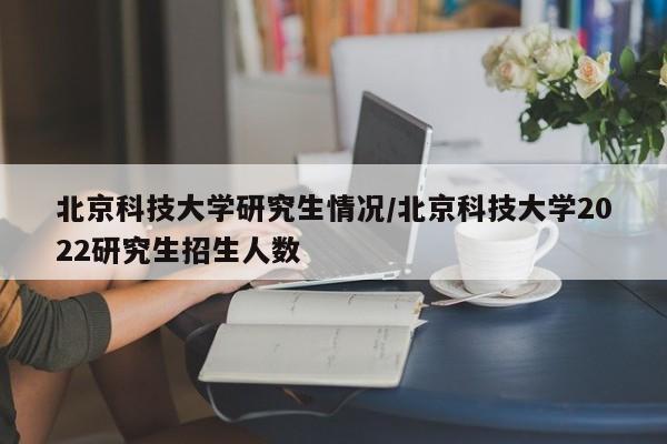 北京科技大学研究生情况/北京科技大学2022研究生招生人数