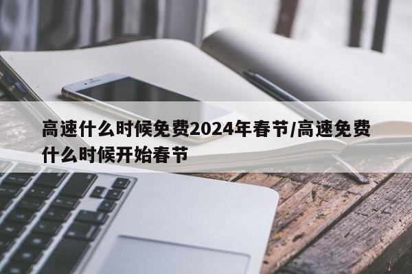 高速什么时候免费2024年春节/高速免费什么时候开始春节