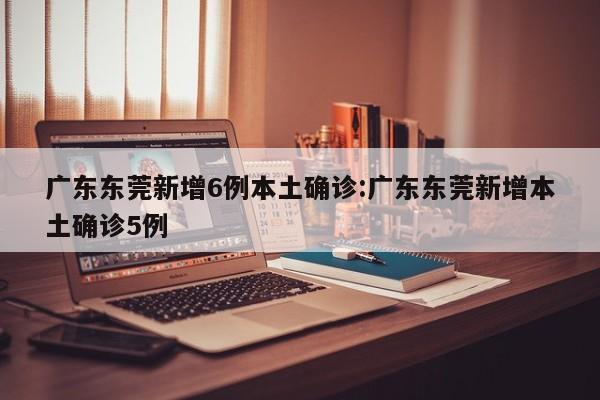 广东东莞新增6例本土确诊:广东东莞新增本土确诊5例