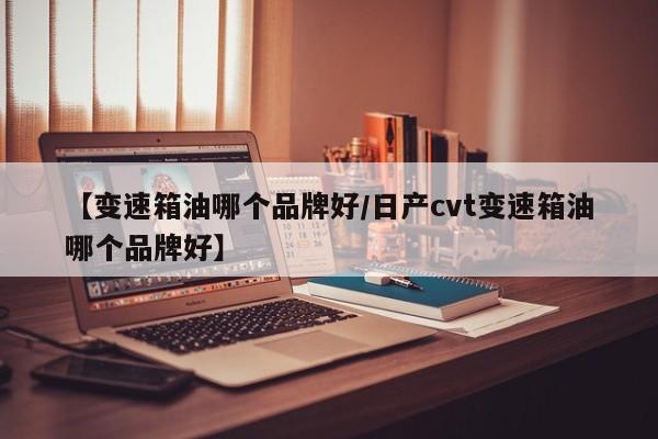 【变速箱油哪个品牌好/日产cvt变速箱油哪个品牌好】