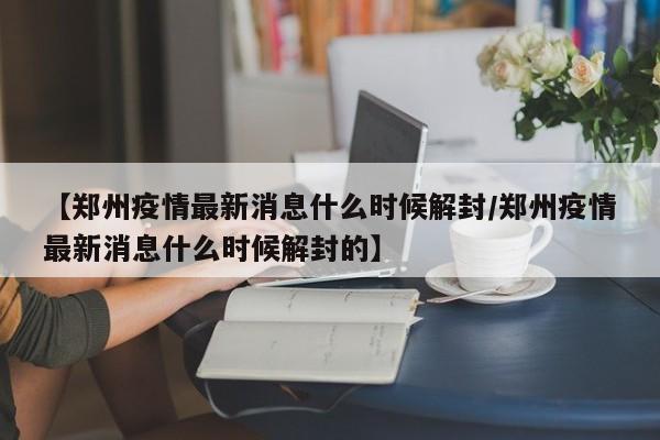 【郑州疫情最新消息什么时候解封/郑州疫情最新消息什么时候解封的】