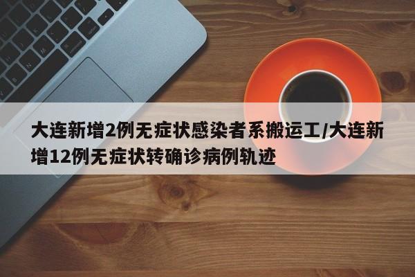大连新增2例无症状感染者系搬运工/大连新增12例无症状转确诊病例轨迹