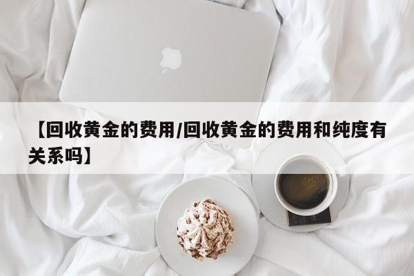 【回收黄金的费用/回收黄金的费用和纯度有关系吗】
