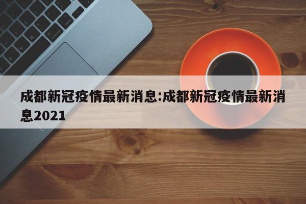 成都新冠疫情最新消息:成都新冠疫情最新消息2021