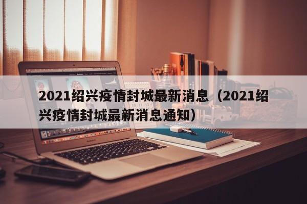 2021绍兴疫情封城最新消息(2021绍兴疫情封城最新消息通知)
