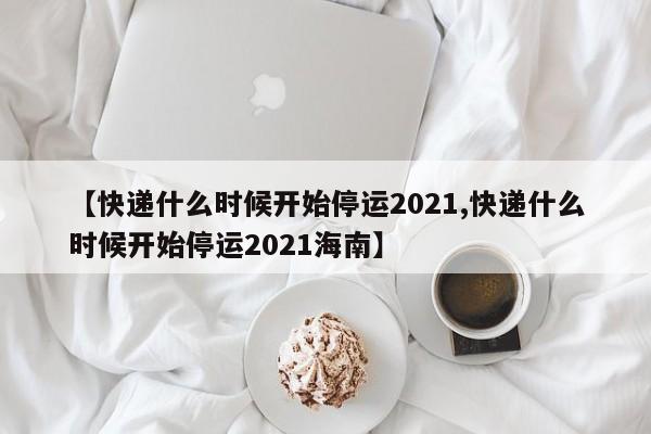 【快递什么时候开始停运2021,快递什么时候开始停运2021海南】