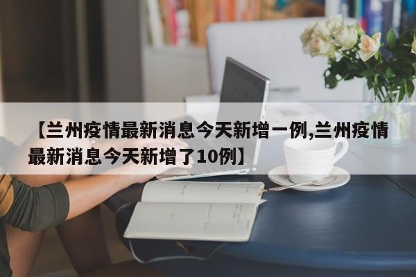 【兰州疫情最新消息今天新增一例,兰州疫情最新消息今天新增了10例】