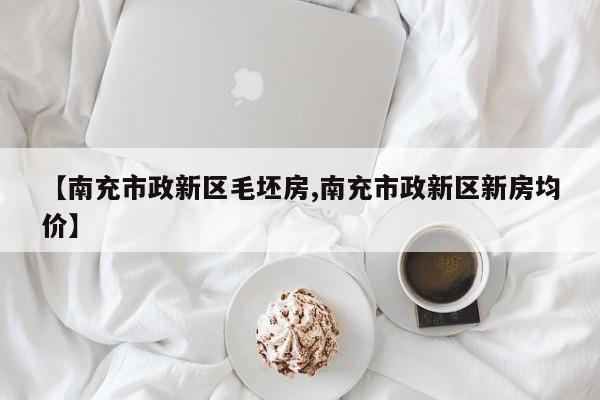 【南充市政新区毛坯房,南充市政新区新房均价】
