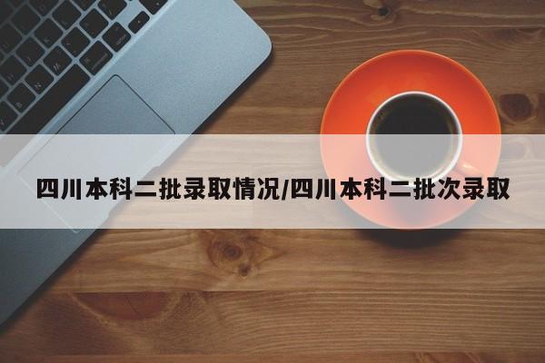 四川本科二批录取情况/四川本科二批次录取