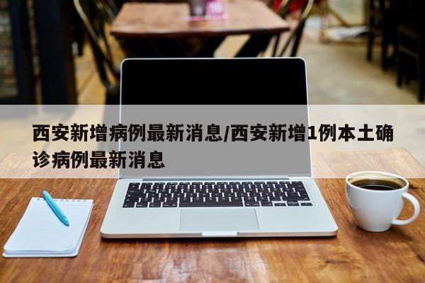 西安新增病例最新消息/西安新增1例本土确诊病例最新消息