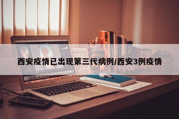 西安疫情已出现第三代病例/西安3例疫情