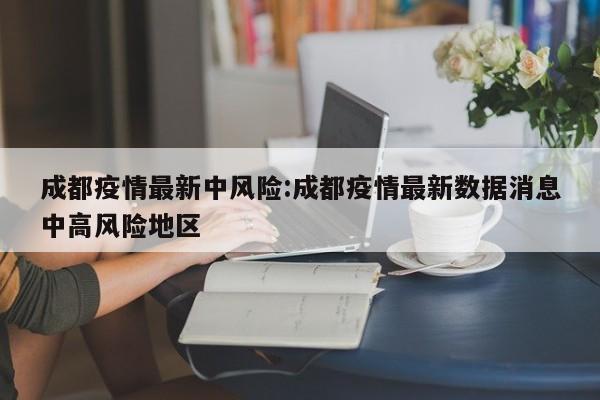 成都疫情最新中风险:成都疫情最新数据消息中高风险地区