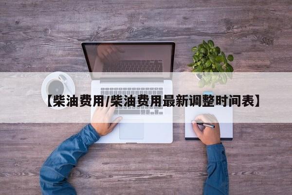 【柴油费用/柴油费用最新调整时间表】