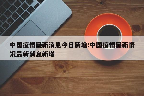 中国疫情最新消息今日新增:中国疫情最新情况最新消息新增