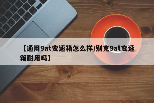 【通用9at变速箱怎么样/别克9at变速箱耐用吗】