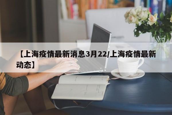 【上海疫情最新消息3月22/上海疫情最新动态】