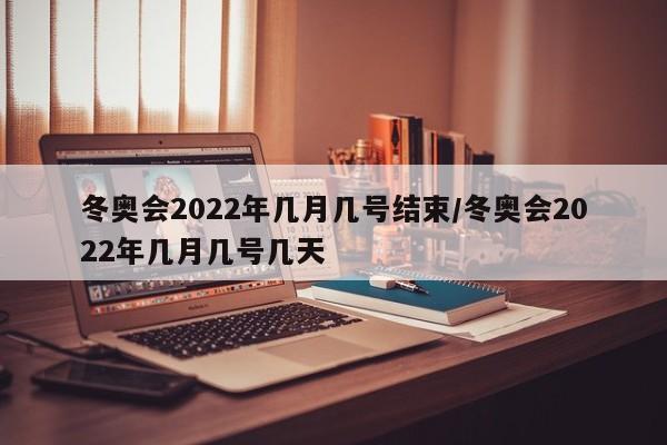 冬奥会2022年几月几号结束/冬奥会2022年几月几号几天