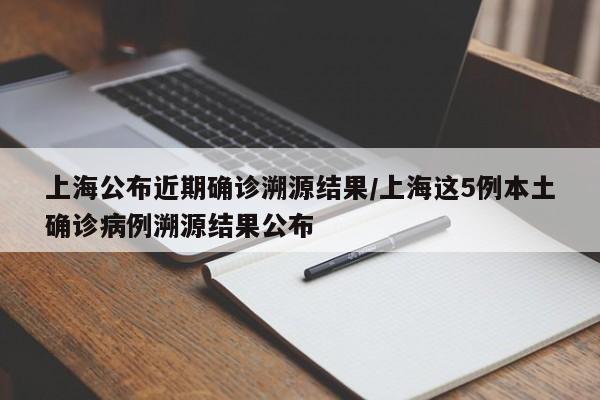 上海公布近期确诊溯源结果/上海这5例本土确诊病例溯源结果公布