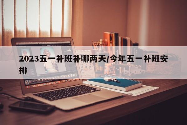 2023五一补班补哪两天/今年五一补班安排