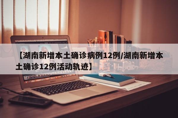 【湖南新增本土确诊病例12例/湖南新增本土确诊12例活动轨迹】