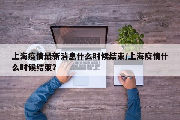上海疫情最新消息什么时候结束/上海疫情什么时候结束?