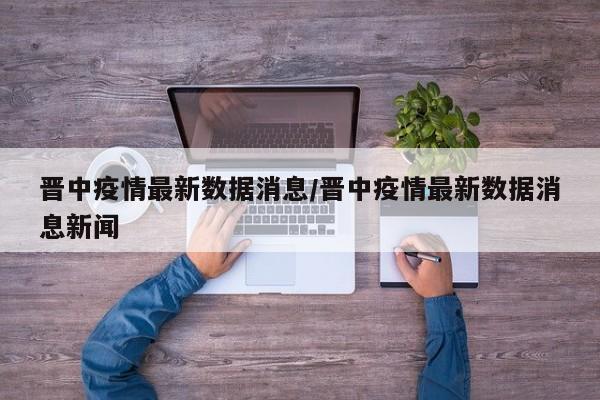 晋中疫情最新数据消息/晋中疫情最新数据消息新闻
