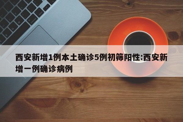 西安新增1例本土确诊5例初筛阳性:西安新增一例确诊病例
