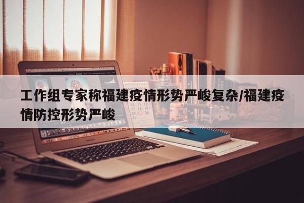 工作组专家称福建疫情形势严峻复杂/福建疫情防控形势严峻