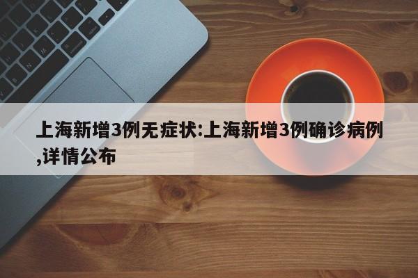 上海新增3例无症状:上海新增3例确诊病例,详情公布
