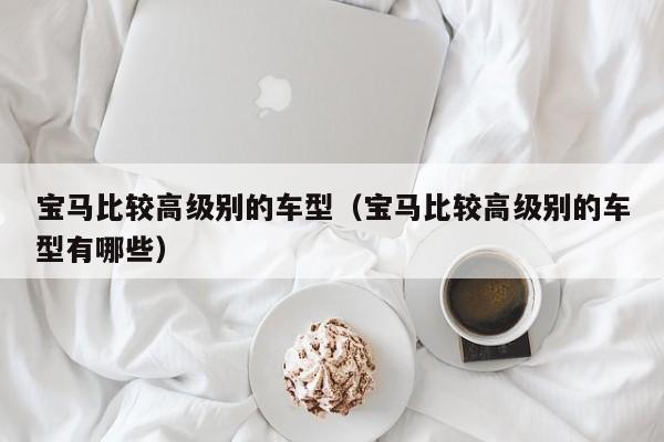 宝马比较高级别的车型(宝马比较高级别的车型有哪些)