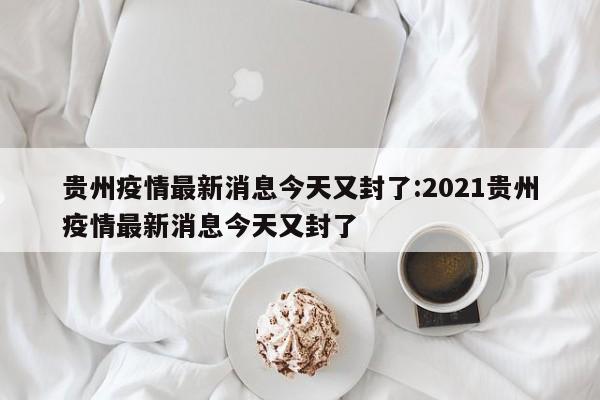贵州疫情最新消息今天又封了:2021贵州疫情最新消息今天又封了