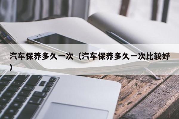汽车保养多久一次(汽车保养多久一次比较好)