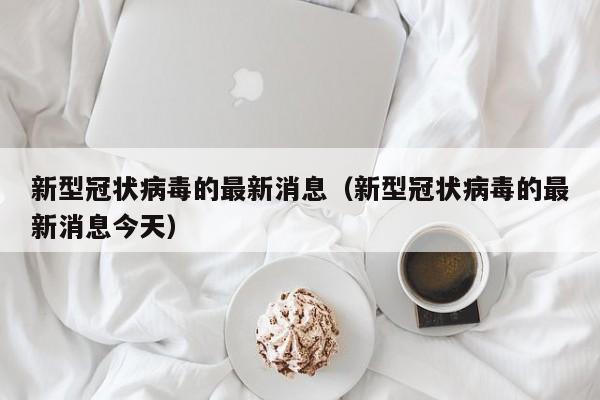 新型冠状病毒的最新消息(新型冠状病毒的最新消息今天)