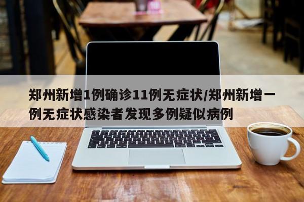 郑州新增1例确诊11例无症状/郑州新增一例无症状感染者发现多例疑似病例