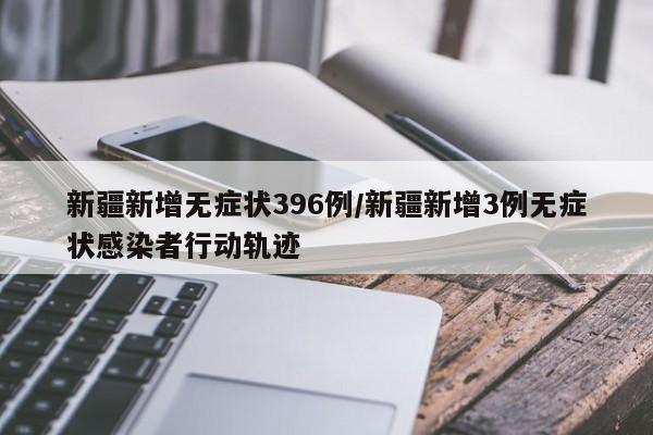 新疆新增无症状396例/新疆新增3例无症状感染者行动轨迹
