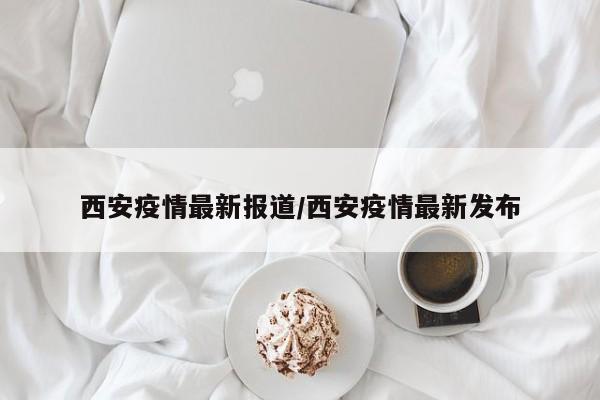 西安疫情最新报道/西安疫情最新发布