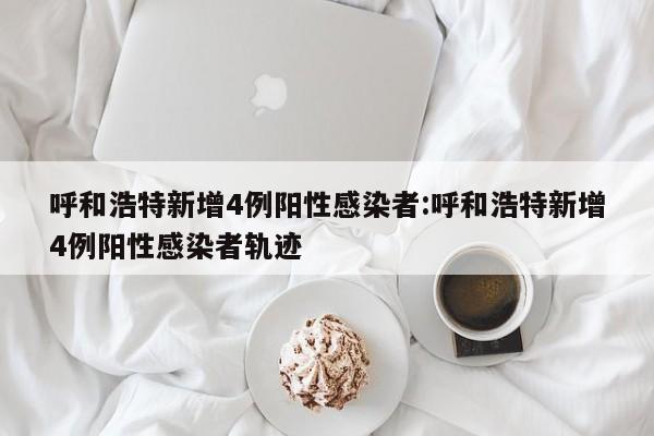 呼和浩特新增4例阳性感染者:呼和浩特新增4例阳性感染者轨迹