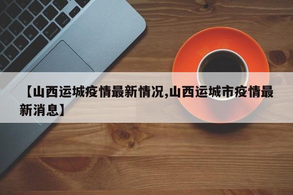 【山西运城疫情最新情况,山西运城市疫情最新消息】