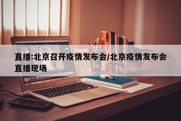 直播:北京召开疫情发布会/北京疫情发布会直播现场