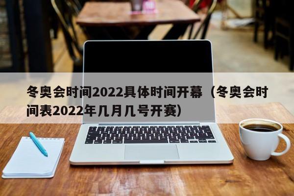 冬奥会时间2022具体时间开幕(冬奥会时间表2022年几月几号开赛)