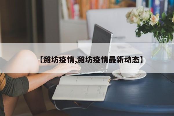 【潍坊疫情,潍坊疫情最新动态】