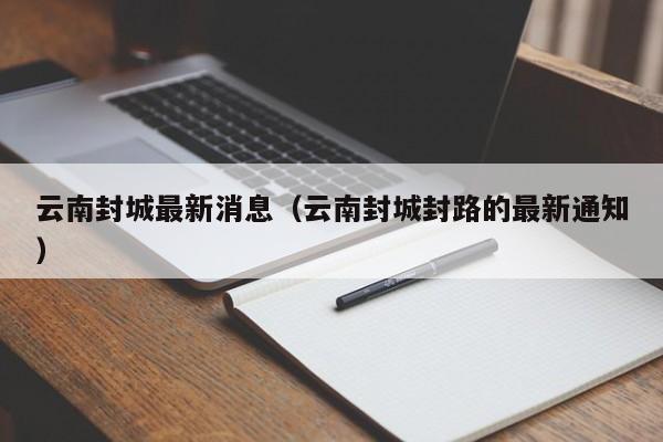 云南封城最新消息(云南封城封路的最新通知)