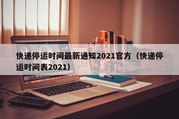 快递停运时间最新通知2021官方(快递停运时间表2021)