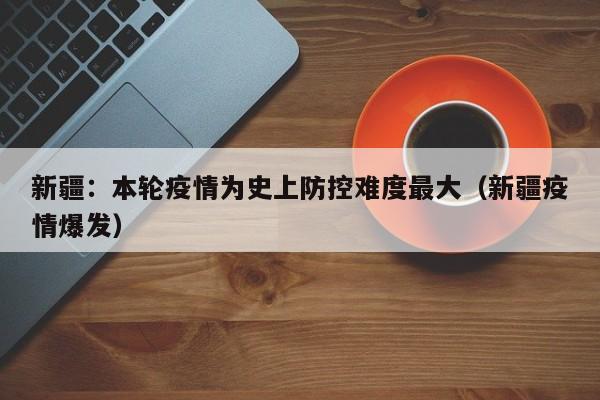 新疆:本轮疫情为史上防控难度最大(新疆疫情爆发)