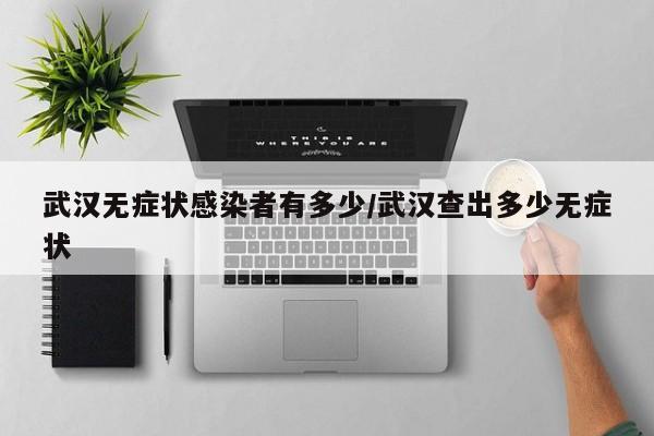 武汉无症状感染者有多少/武汉查出多少无症状