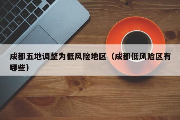 成都五地调整为低风险地区(成都低风险区有哪些)