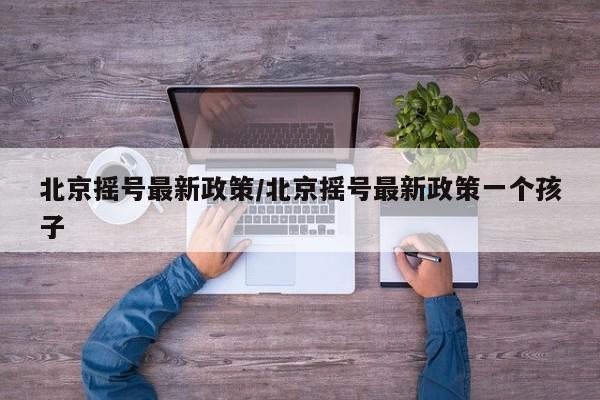 北京摇号最新政策/北京摇号最新政策一个孩子