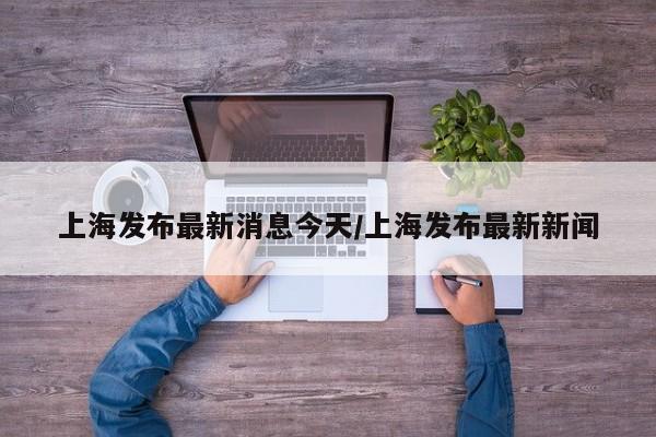 上海发布最新消息今天/上海发布最新新闻