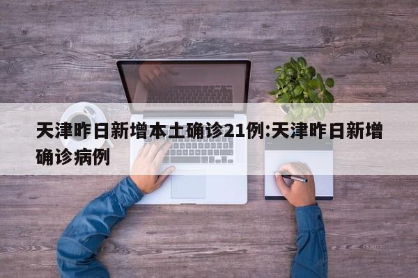 天津昨日新增本土确诊21例:天津昨日新增确诊病例