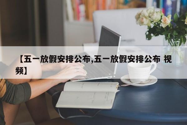 【五一放假安排公布,五一放假安排公布 视频】